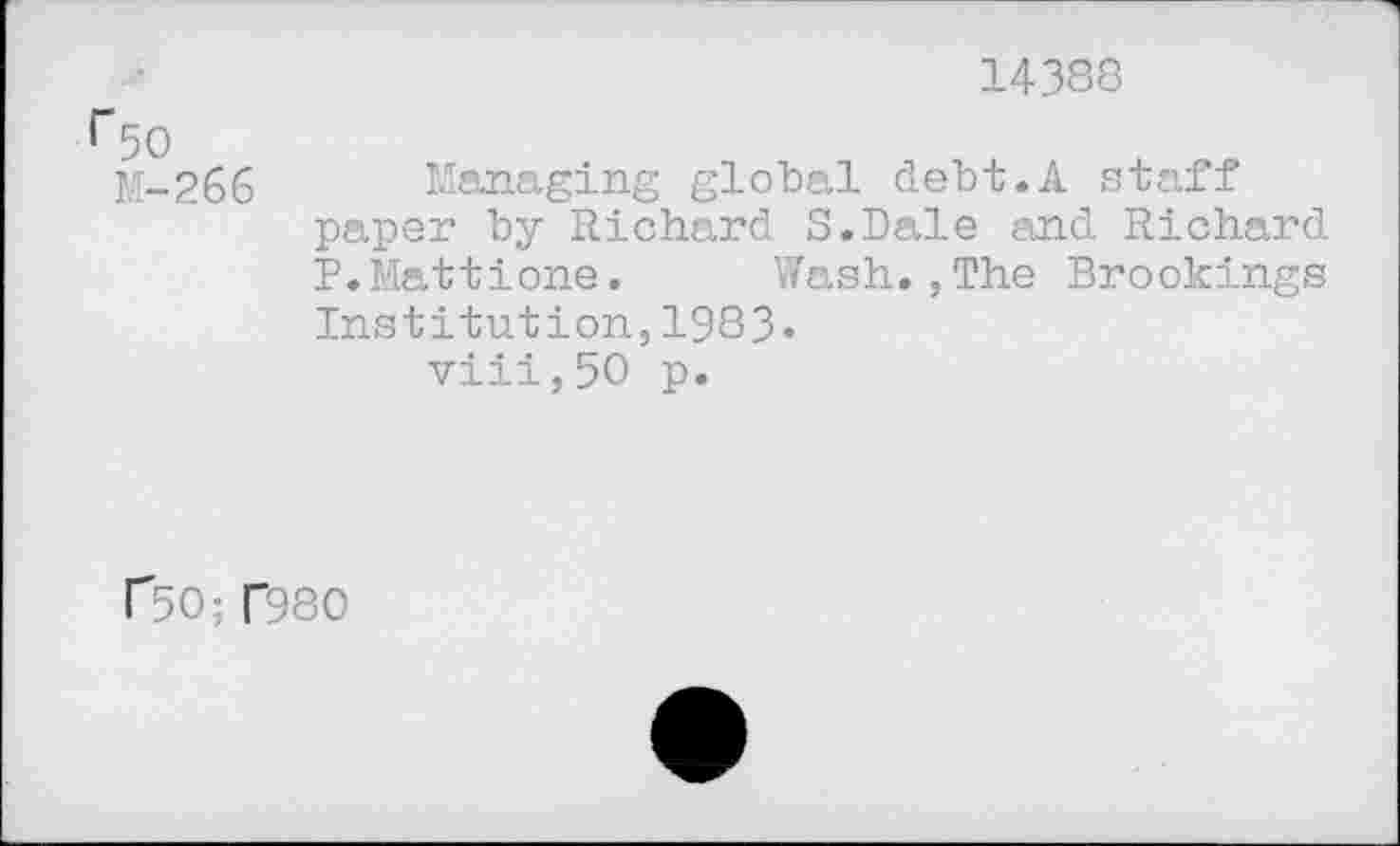 ﻿14388
M-266 Managing global debt.A staff paper by Richard S.Dale and Richard P.Mattione. Wash.,The Brookings Institution,1983« viii,50 p.
r50; T980